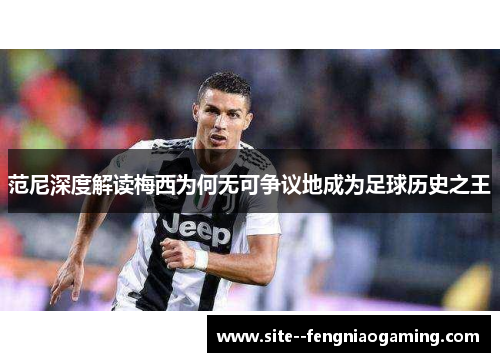 范尼深度解读梅西为何无可争议地成为足球历史之王