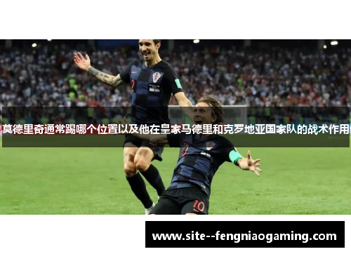 莫德里奇通常踢哪个位置以及他在皇家马德里和克罗地亚国家队的战术作用