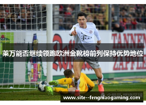 莱万能否继续领跑欧洲金靴榜前列保持优势地位