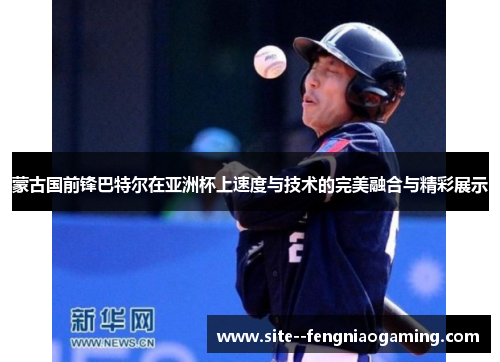 蒙古国前锋巴特尔在亚洲杯上速度与技术的完美融合与精彩展示