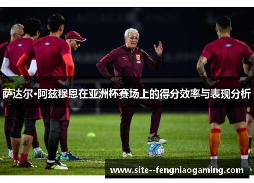 萨达尔·阿兹穆恩在亚洲杯赛场上的得分效率与表现分析