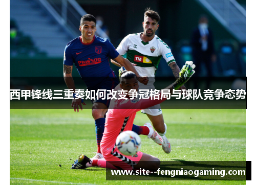 西甲锋线三重奏如何改变争冠格局与球队竞争态势 西甲锋线三重奏如何改变争冠格局与球队竞争态势