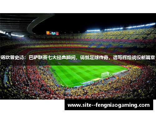 诺坎普史诗：巴萨联赛七大经典瞬间，铸就足球传奇，谱写辉煌战役新篇章