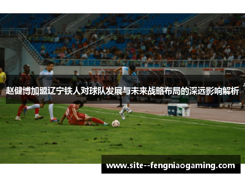 赵健博加盟辽宁铁人对球队发展与未来战略布局的深远影响解析