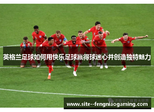 英格兰足球如何用快乐足球赢得球迷心并创造独特魅力