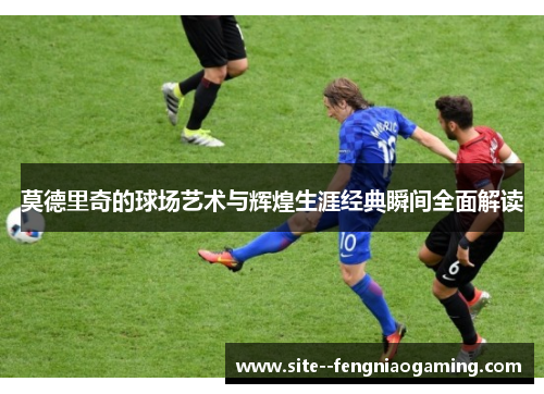 莫德里奇的球场艺术与辉煌生涯经典瞬间全面解读