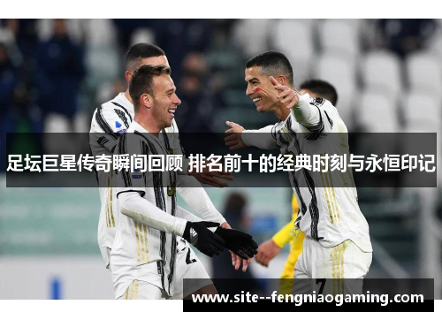足坛巨星传奇瞬间回顾 排名前十的经典时刻与永恒印记