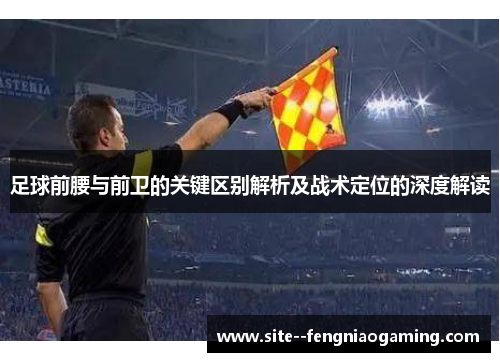 足球前腰与前卫的关键区别解析及战术定位的深度解读