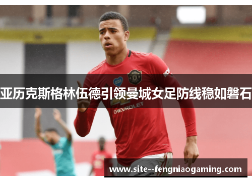 亚历克斯格林伍德引领曼城女足防线稳如磐石