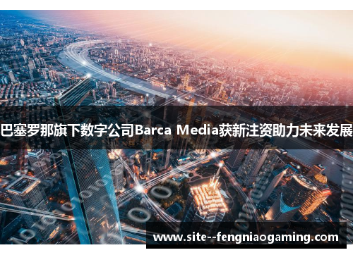 巴塞罗那旗下数字公司Barca Media获新注资助力未来发展