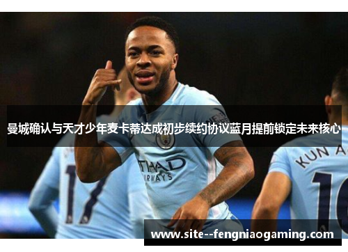 曼城确认与天才少年麦卡蒂达成初步续约协议蓝月提前锁定未来核心