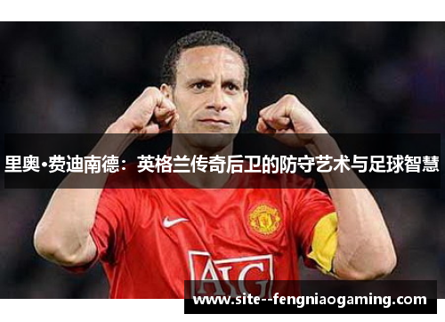 里奥·费迪南德：英格兰传奇后卫的防守艺术与足球智慧