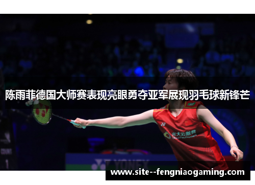 陈雨菲德国大师赛表现亮眼勇夺亚军展现羽毛球新锋芒