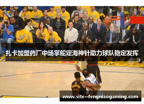 扎卡加盟药厂中场掌舵定海神针助力球队稳定发挥 扎卡加盟药厂中场掌舵定海神针助力球队稳定发挥