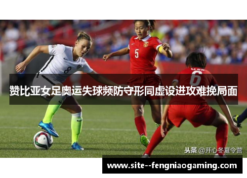 赞比亚女足奥运失球频防守形同虚设进攻难挽局面 赞比亚女足奥运失球频防守形同虚设进攻难挽局面