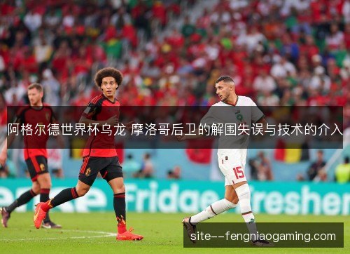 阿格尔德世界杯乌龙 摩洛哥后卫的解围失误与技术的介入 阿格尔德世界杯乌龙 摩洛哥后卫的解围失误与技术的介入